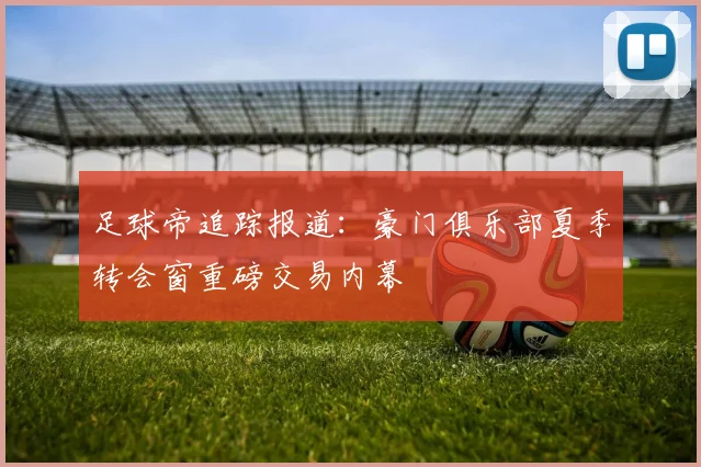 足球帝追踪报道：豪门俱乐部夏季转会窗重磅交易内幕